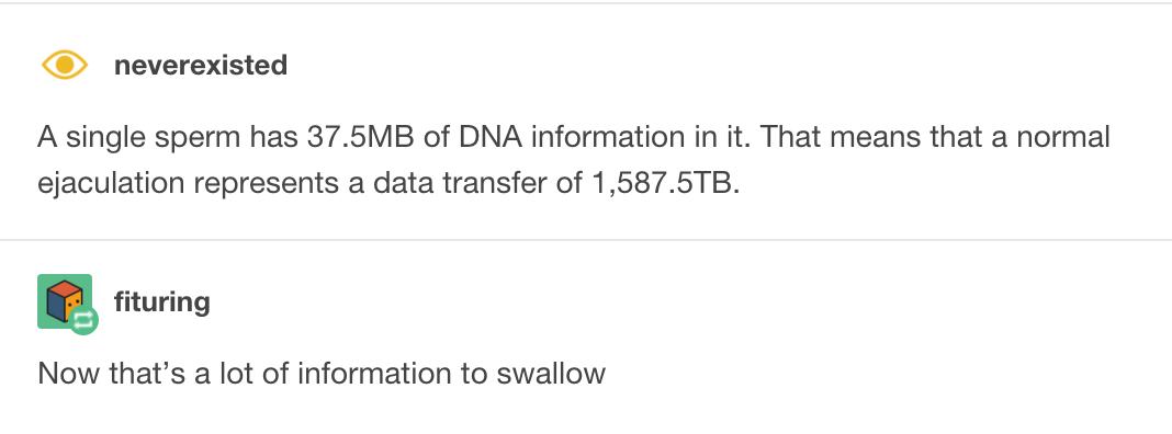 document - O neverexisted A single sperm has 37.5MB of Dna information in it. That means that a normal ejaculation represents a data transfer of 1,587.5TB. fituring Now that's a lot of information to swallow