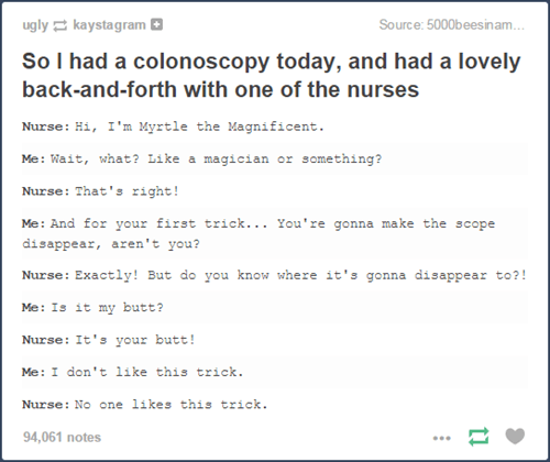 tumblr - funny tumblr butt posts - ugly kaystagram Source 5000beesinam.... So I had a colonoscopy today, and had a lovely backandforth with one of the nurses Nurse Hi, I'm Myrtle the Magnificent. Me Wait, what? a magician or something? Nurse That's right!