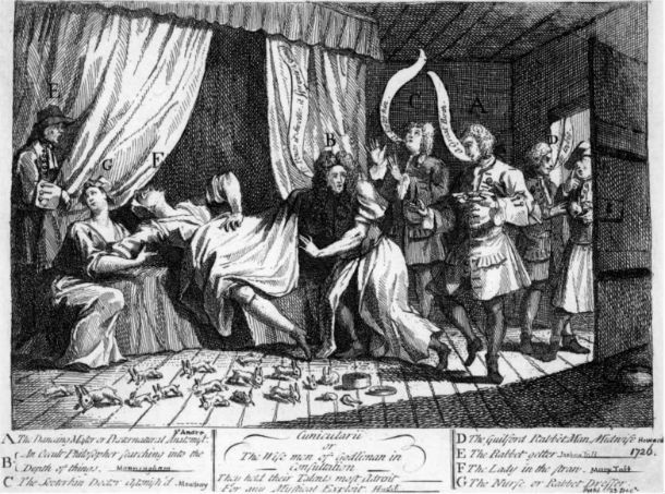 Mary Toft was an Englishwoman from Godalming, Surrey, who in 1726 became the subject of considerable controversy when she tricked doctors into believing she had given birth to rabbits. However, when a famous London physician threatened that he might have to surgically examine Mary’s uterus in the name of science, she confessed she had simply inserted the dead rabbits in her womb when no one was looking, motivated by a desire for fame and the hope of receiving a pension from the king. She was briefly imprisoned for fraud, but released without trial.