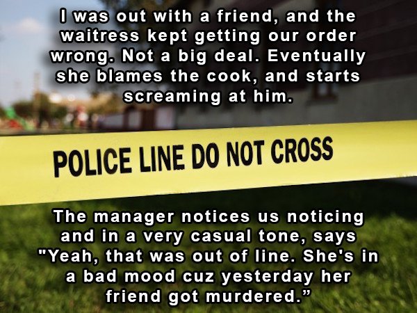 grass - I was out with a friend, and the waitress kept getting our order wrong. Not a big deal. Eventually she blames the cook, and starts screaming at him. Police Line Do Not Cross The manager notices us noticing and in a very casual tone, says "Yeah, th