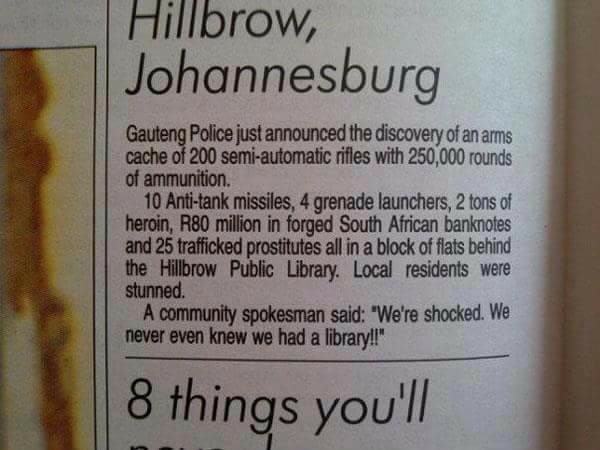 johannesburg jokes - Hillbrow, Johannesburg Gauteng Police just announced the discovery of an arms cache of 200 semiautomatic rifles with 250,000 rounds of ammunition. 10 Antitank missiles, 4 grenade launchers, 2 tons of heroin, R80 million in forged Sout