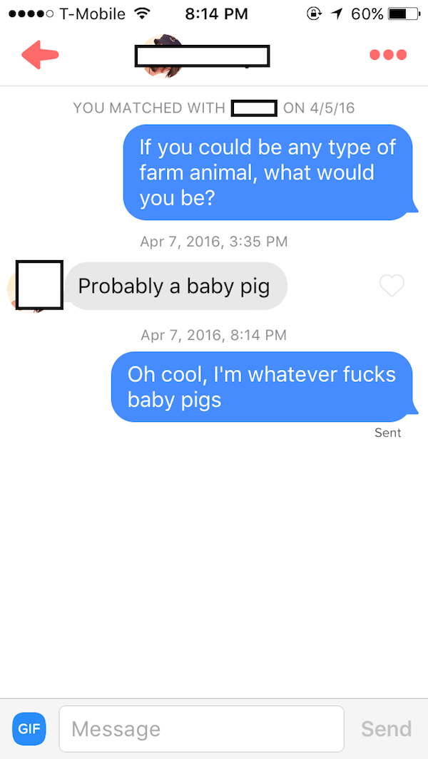 tinder - tinder proof - .... TMobile ? @ 1 60% You Matched With D On 4516 If you could be any type of farm animal, what would you be? , Probably a baby pig , Oh cool, I'm whatever fucks baby pigs Sent Gif Message Send