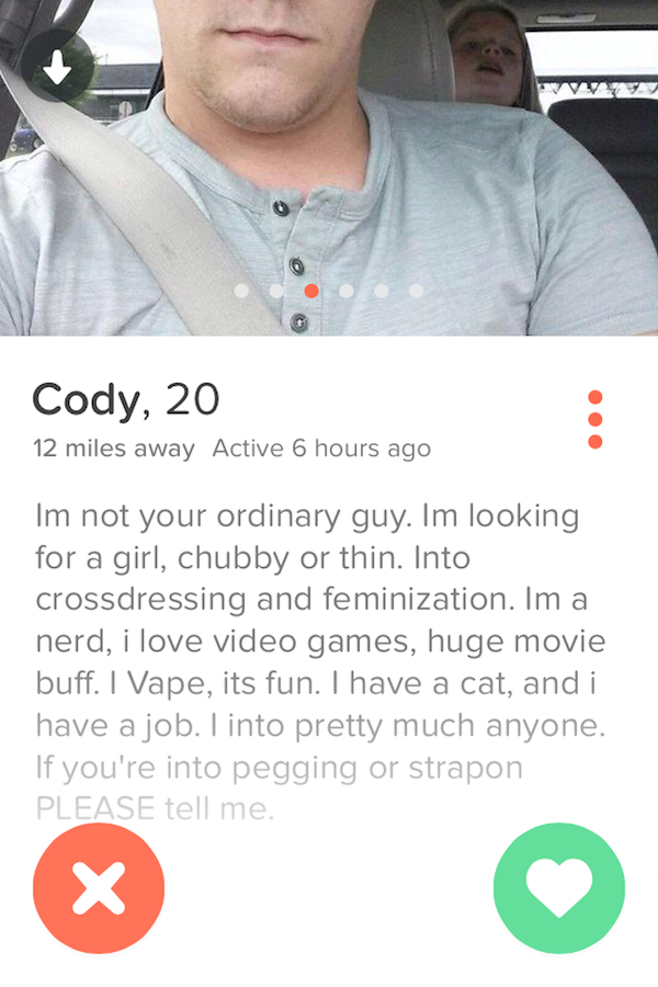 tinder - thirsty tinder girls - Cody, 20 12 miles away Active 6 hours ago Im not your ordinary guy. Im looking for a girl, chubby or thin. Into crossdressing and feminization. Im a nerd, i love video games, huge movie buff. I Vape, its fun. I have a cat, 