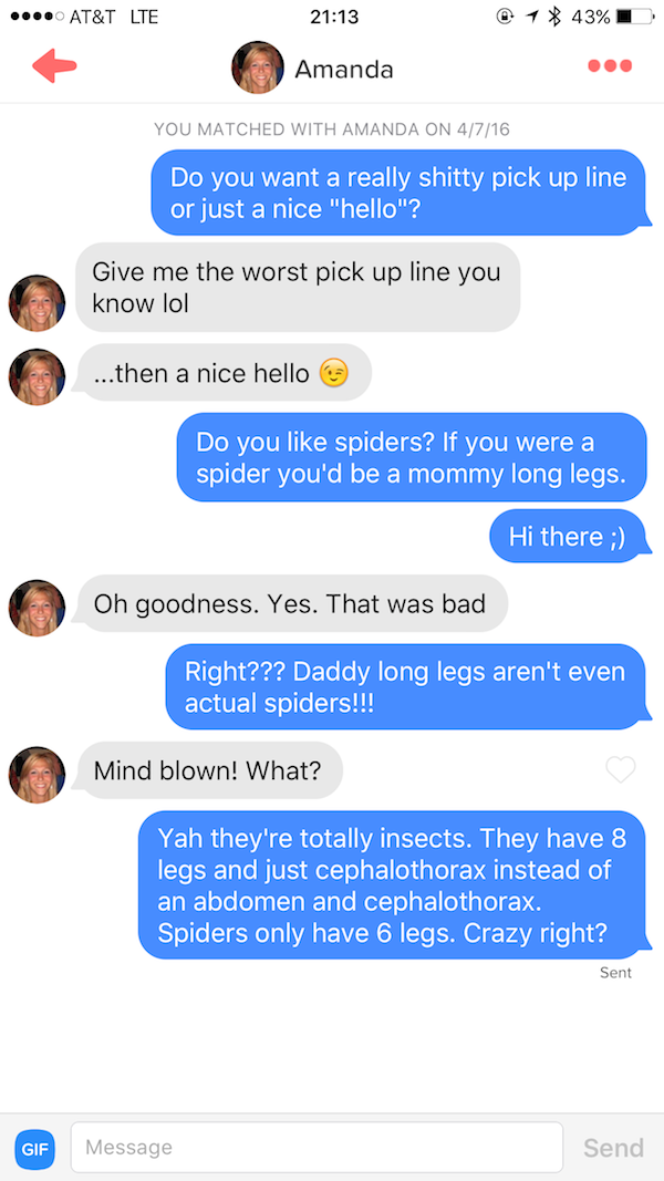 tinder - thirsty tinder - .... At&T Lte 1 43% Amanda You Matched With Amanda On 4716 Do you want a really shitty pick up line or just a nice "hello"? Give me the worst pick up line you know lol ...then a nice hello Do you spiders? If you were a spider you