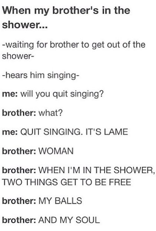 tumblr - funny chat posts - When my brother's in the shower... waiting for brother to get out of the shower hears him singing me will you quit singing? brother what? me Quit Singing. It'S Lame brother Woman brother When I'M In The Shower, Two Things Get T