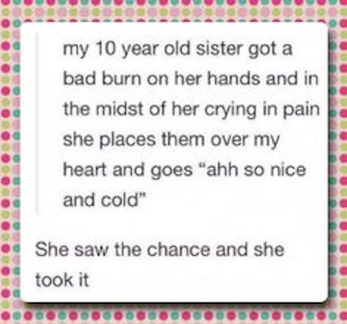 tumblr - top most funniest jokes - my 10 year old sister got a bad burn on her hands and in the midst of her crying in pain she places them over my heart and goes "ahh so nice and cold" She saw the chance and she took it DOODOD0000000OOOOOOOOOO000000