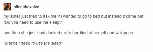 tumblr - document - silentthevoice my sister just tried to ask me if i wanted to go to bed but instead it came out "Do you need to use the sleep?" and then she just kinda looked really horrified at herself and whispered "Maybe i need to use the sleep"