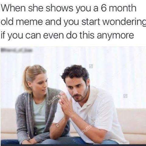 relationship dank memes - When she shows you a 6 month old meme and you start wondering if you can even do this anymore shuttes