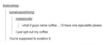 document - livelovehep sunalwaysshining meladoodle what if guys came coffee... I'll have one ejaculatte please I just spit out my coffee You're supposed to swallow it