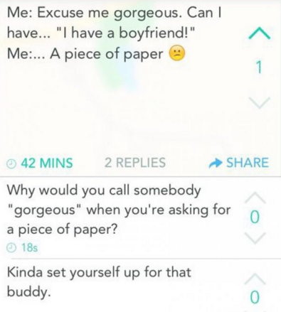 diagram - Me Excuse me gorgeous. Can have... "I have a boyfriend!" Me... A piece of paper 42 Mins 2 Replies Why would you call somebody "gorgeous" when you're asking for a piece of paper? 185 Kinda set yourself up for that buddy.