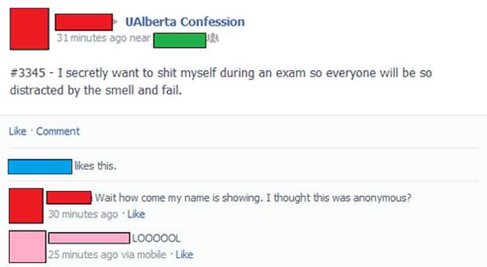 funny accidental facebook posts - Alberta Confession 31 minutes ago near I secretly want to shit myself during an exam so everyone will be so distracted by the smell and fail. Comment this. Wait how come my name is showing. I thought this was anonymous? 3