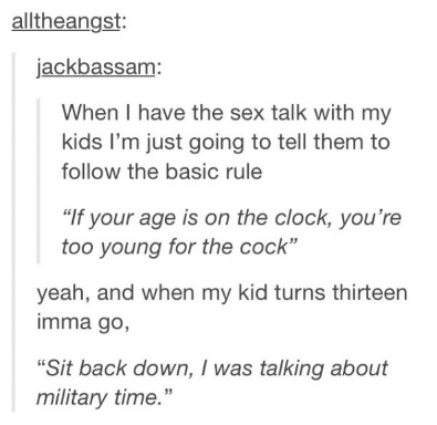 tumblr - sex funny - alltheangst jackbassam When I have the sex talk with my kids I'm just going to tell them to the basic rule "If your age is on the clock, you're too young for the cock" yeah, and when my kid turns thirteen imma go, Sit back down, I was