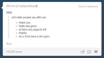 tumblr - screenshot - 666slut fuglypudding Source baytaurus neox shit white people say after sex thank you . thats was good is there any gogurts left . thanks . do u think ikea is still open 155,287 notes