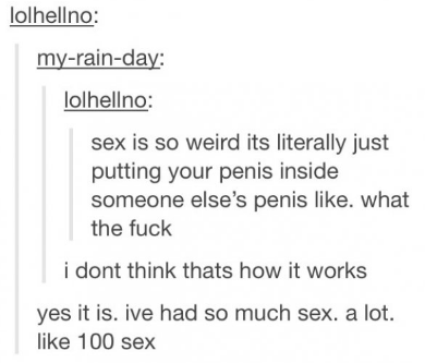 tumblr - funny thoughts - lolhellno myrainday lolhellno sex is so weird its literally just putting your penis inside someone else's penis . what the fuck i dont think thats how it works yes it is. ive had so much sex. a lot. 100 sex