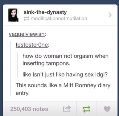 tumblr - web page - sinkthedynasty modificationnotmutilation vaguelyjewish testosterone how do woman not orgasm when inserting tampons. isn't just having sex idgi? This sounds a Mitt Romney diary entry. 250,403 notes E