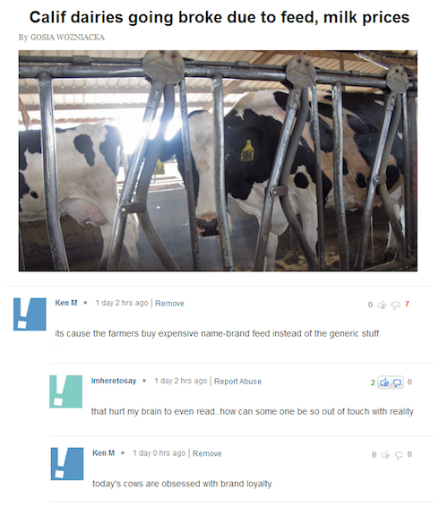 ken m cows - Calif dairies going broke due to feed, milk prices By Gosia Wozniacka Ken M. 1 day 2 hrs ago Remove its cause the farmers buy expensive namebrand feed instead of the generic stuff Imheretosay. 1 day 2 hrs ago Report Abuse that hurt my brain t