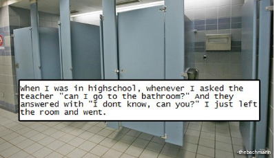 rebel glass - when I was in highschool, whenever I asked the teacher "can I go to the bathroom?" And they answered with "I dont know, can you?" I just left the room and went.