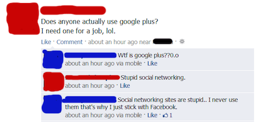 dumbest facebook posts - Does anyone actually use google plus? I need one for a job, lol. Comment about an hour ago near Wtf is google plus??0.0 about an hour ago via mobile. Stupid social networking. about an hour ago Social networking sites are stupid..