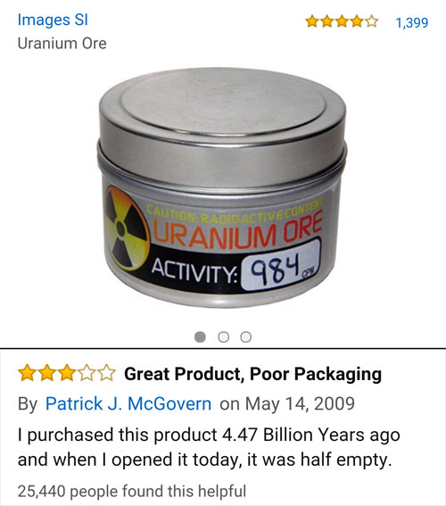 amazon reviews- material - $ 1,399 Images Si Uranium Ore Uranium Ore Activity 984 Great Product, Poor Packaging By Patrick J. McGovern on I purchased this product 4.47 Billion Years ago and when I opened it today, it was half empty. 25,440 people found th