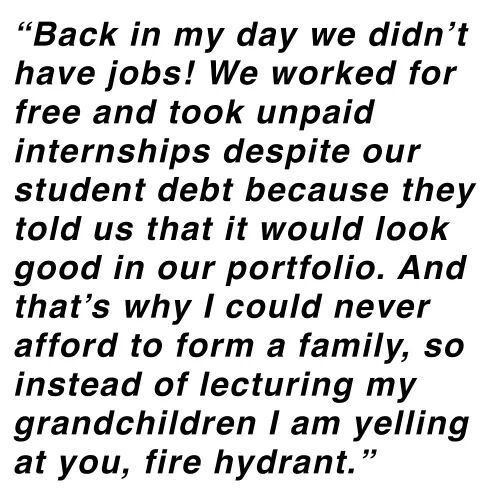 bad luck handwriting - "Back in my day we didn't have jobs! We worked for free and took unpaid internships despite our student debt because they told us that it would look good in our portfolio. And that's why I could never afford to form a family, so ins