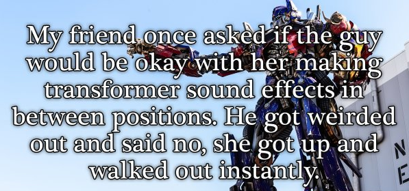 My friend once asked if the guy would be okay with her making transformer sound effects in between positions. He got weirded out and said no, she got up and walked out instantly. E