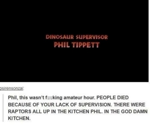 jurassic park dinosaur supervisor - Dinosaur Supervisor Phil Tippett psirensonzai Phil, this wasn't f.king amateur hour. People Died Because Of Your Lack Of Supervision. There Were Raptors All Up In The Kitchen Phil. In The God Damn Kitchen