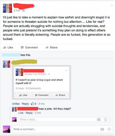 web page - 2 hrs I'd just to take a moment to explain how selfish and downright stupid it is for someone to threaten suicide for nothing but attention.... for real? People are actually struggling with suicidal thoughts and tendencies, and people who just 