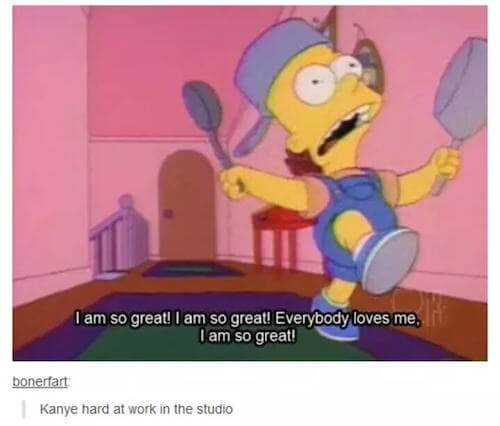 tumblr - am so great simpsons - I am so great! I am so great! Everybody loves me, I am so great! bonerfart Kanye hard at work in the studio
