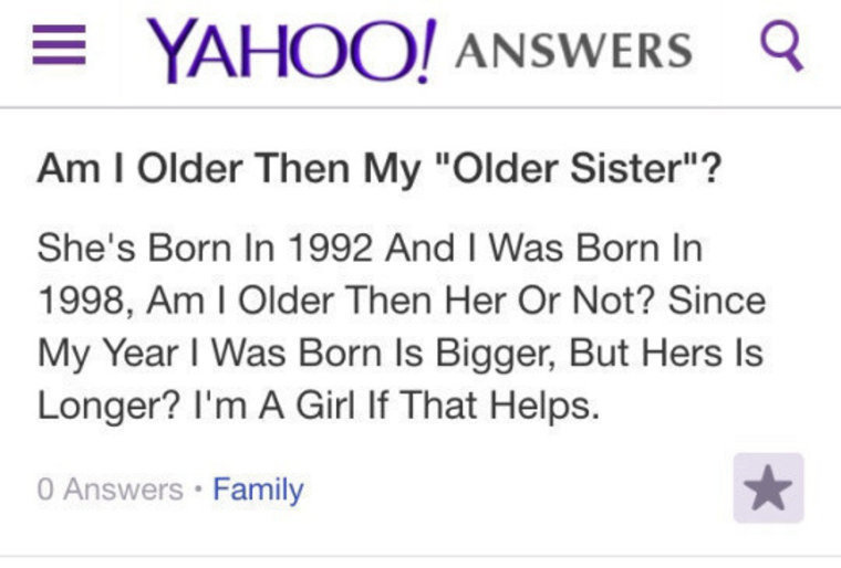 stupidity knows no limits - Yahoo! Answers Q Am I Older Then My "Older Sister"? She's Born In 1992 And I Was Born In 1998, Am I Older Then Her Or Not? Since My Year I Was Born Is Bigger, But Hers Is Longer? I'm A Girl If That Helps. 0 Answers . Family