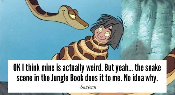 kaa and mowgli - Ok I think mine is actually weird. But yeah... the snake scene in the Jungle Book does it to me. No idea why. Saztenn