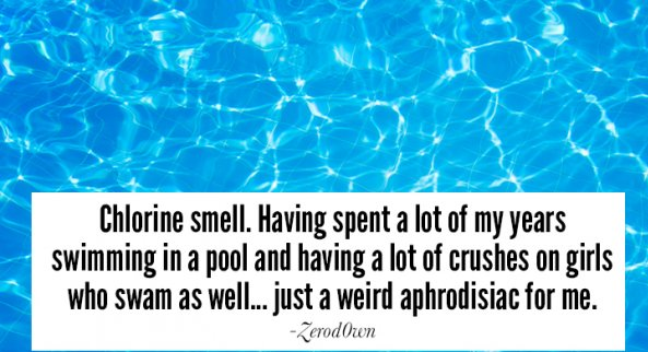sky - Chlorine smell. Having spent a lot of my years swimming in a pool and having a lot of crushes on girls who swam as well... just a weird aphrodisiac for me. Zerod Own