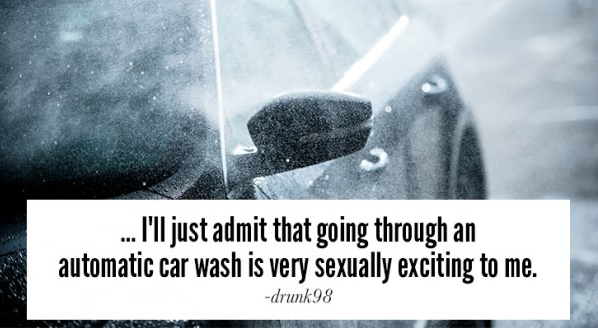 Car wash - ... I'll just admit that going through an automatic car wash is very sexually exciting to me. drunk98