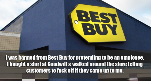 best buy store - Best Buy I was banned from Best Buy for pretending to be an employee. I bought a shirt at Goodwill & walked around the store telling customers to fuck off if they came up to me.