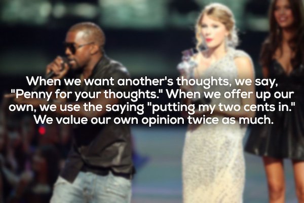 kanye west taylor swift - When we want another's thoughts, we say, "Penny for your thoughts." When we offer up our own, we use the saying "putting my two cents in." We value our own opinion twice as much.
