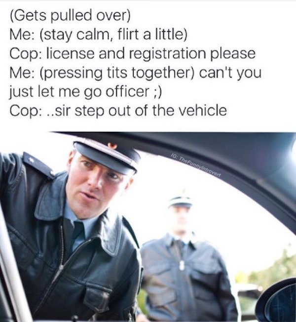 funny getting pulled over memes - Gets pulled over Me stay calm, flirt a little Cop license and registration please Me pressing tits together can't you just let me go officer ; Cop ..sir step out of the vehicle Ig TheFunnvintrovert