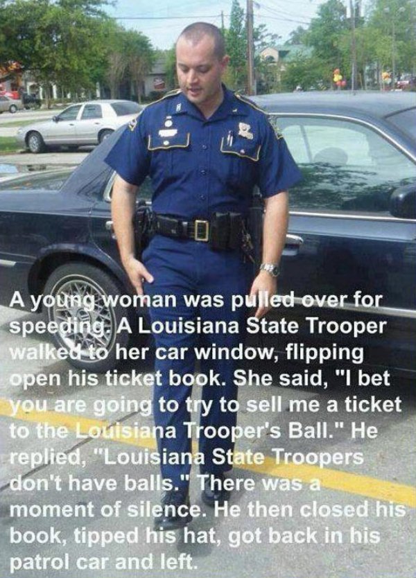 speeding ticket memes - A young woman was pulled over for speeding. A Louisiana State Trooper walked to her car window, flipping open his ticket book. She said, "I bet you are going to try to sell me a ticket to the Louisiana Trooper's Ball." He replied, 