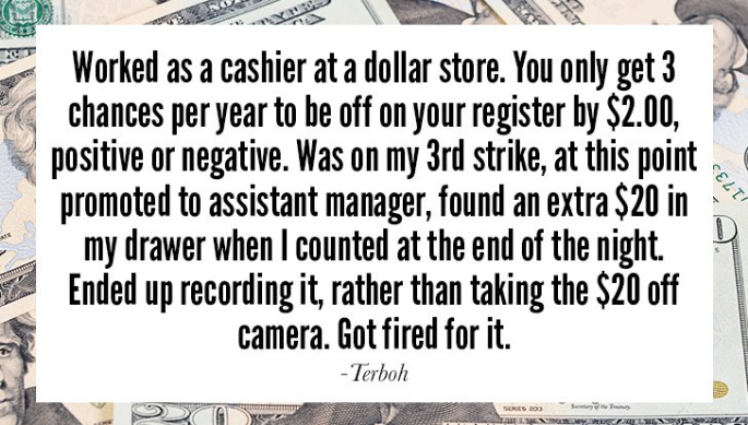 writing - Worked as a cashier at a dollar store. You only get 3 chances per year to be off on your register by $2.00, positive or negative. Was on my 3rd strike, at this point promoted to assistant manager, found an extra $20 in my drawer when I counted a