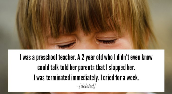 blond - I was a preschool teacher. A 2 year old who I didn't even know could talk told her parents that I slapped her. I was terminated immediately. I cried for a week. deleted