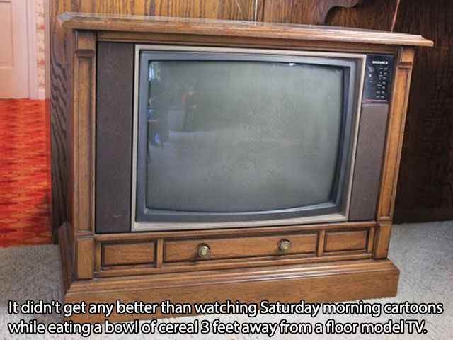 Television - It didn't get any better than watching Saturday morning cartoons while eating a bowl of cereal 3 feet away from a floor model Tv.