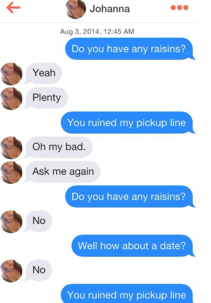 Johanna , Do you have any raisins? Yeah Plenty You ruined my pickup line Oh my bad. Ask me again Do you have any raisins? No Well how about a date? No You ruined my pickup line