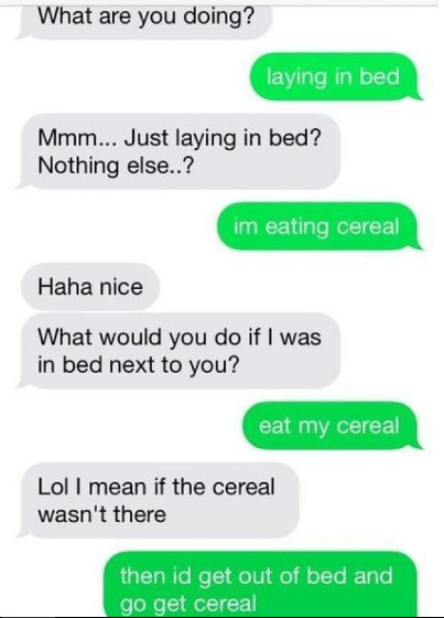 What are you doing? laying in bed Mmm... Just laying in bed? Nothing else..? im eating cereal Haha nice What would you do if I was in bed next to you? eat my cereal Lol I mean if the cereal wasn't there then id get out of bed and go get cereal