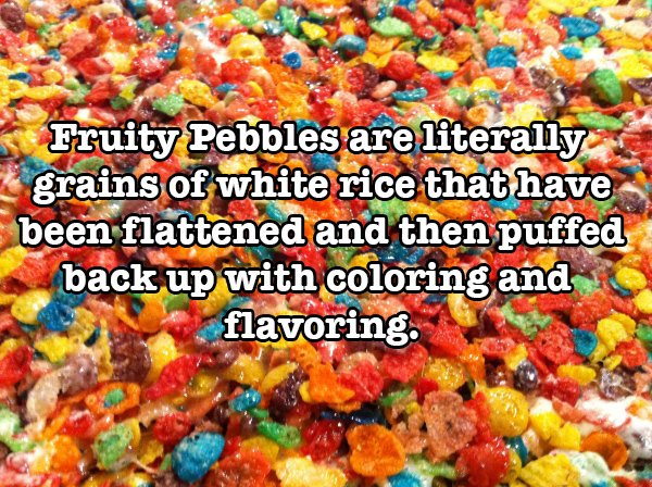 Food - Fruity Pebbles are literally grains of white rice that have been flattened and then puffed back up with coloring and flavoring.