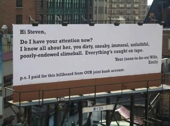 men who cheat on their wives - Hi Steven, Do I have your attention now? I know all about her, you dirty, sneaky, immoral, unfaithful poorlyendowed slimeball. Everything's caught on tape. Your soontobeex Wife, Emily p.s. I paid for this billboard from Our 