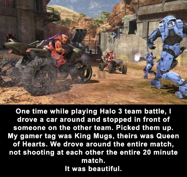 halo 3 download - One time while playing Halo 3 team battle, I drove a car around and stopped in front of someone on the other team. Picked them up. My gamer tag was King Mugs, theirs was Queen of Hearts. We drove around the entire match, not shooting at 