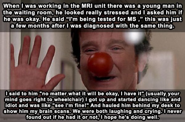 robin williams famous movie - When I was working in the Mri unit there was a young man in the waiting room, he looked really stressed and I asked him if he was okay. He said "I'm being tested for Ms," this was just a few months after I was diagnosed with 