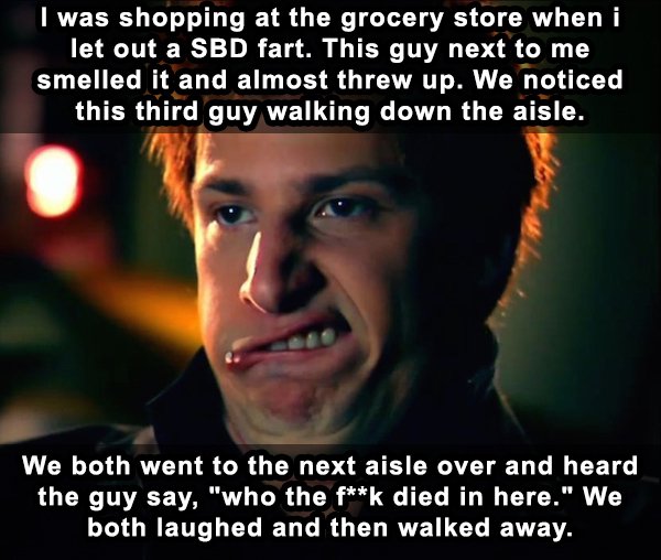 jizz in my pants - I was shopping at the grocery store when i let out a Sbd fart. This guy next to me smelled it and almost threw up. We noticed this third guy walking down the aisle. We both went to the next aisle over and heard the guy say, "who the fk 