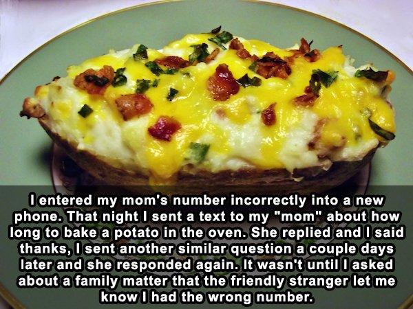 Baked potato - lentered my mom's number incorrectly into a new phone. That night I sent a text to my "mom" about how long to bake a potato in the oven. She replied and I said thanks, I sent another similar question a couple days later and she responded ag