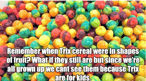 silly rabbit trix are for kids - Remember when Trix cereal were in shapes of fruit? What if they still are but since we're all grown up we cant see them because Trix are for kids.