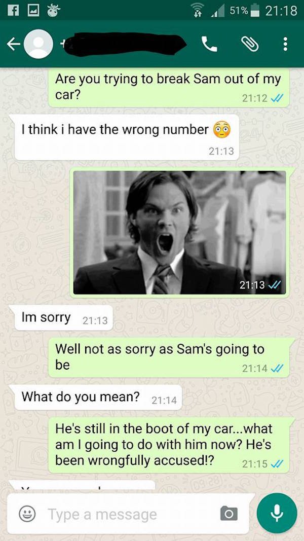 wrong number whatsapp - 51% Are you trying to break Sam out of my car? V I think i have the wrong number 60 V Im sorry Well not as sorry as Sam's going to be What do you mean? He's still in the boot of my car...what am I going to do with him now? He's bee