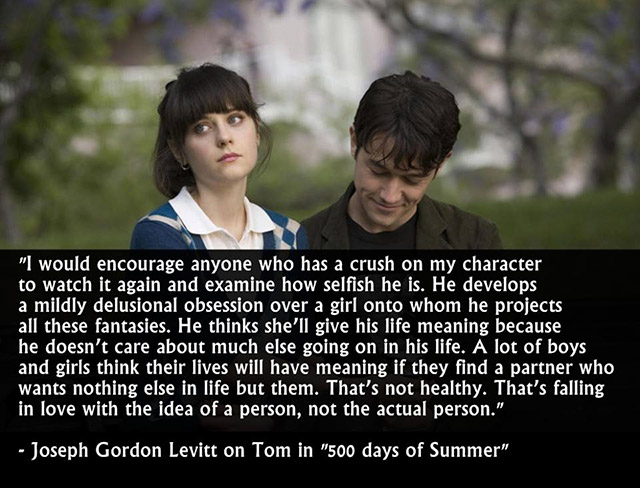 500 days of summer quotes - "I would encourage anyone who has a crush on my character to watch it again and examine how selfish he is. He develops a mildly delusional obsession over a girl onto whom he projects all these fantasies. He thinks she'll give h